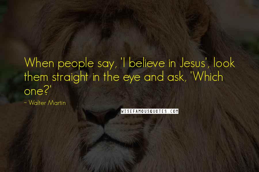 Walter Martin Quotes: When people say, 'I believe in Jesus', look them straight in the eye and ask, 'Which one?'