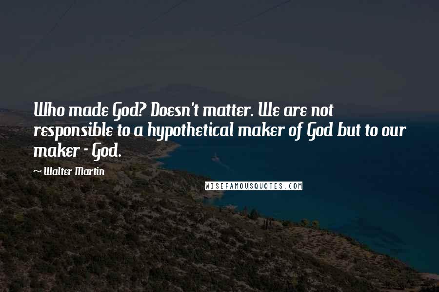 Walter Martin Quotes: Who made God? Doesn't matter. We are not responsible to a hypothetical maker of God but to our maker - God.