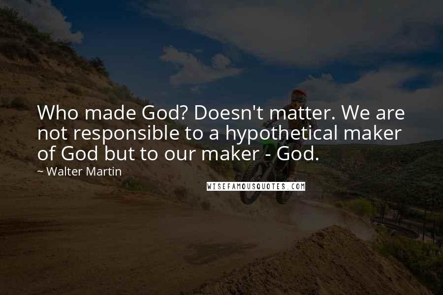 Walter Martin Quotes: Who made God? Doesn't matter. We are not responsible to a hypothetical maker of God but to our maker - God.