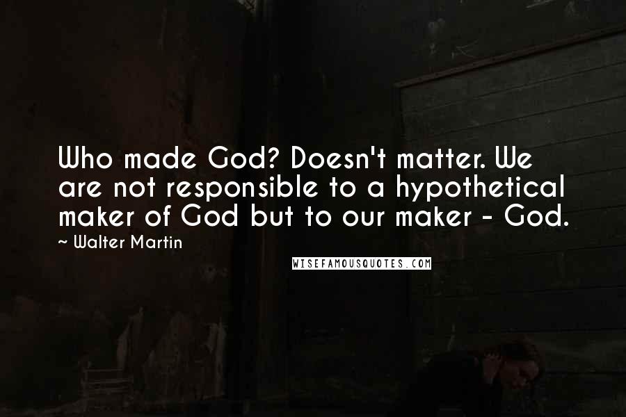 Walter Martin Quotes: Who made God? Doesn't matter. We are not responsible to a hypothetical maker of God but to our maker - God.