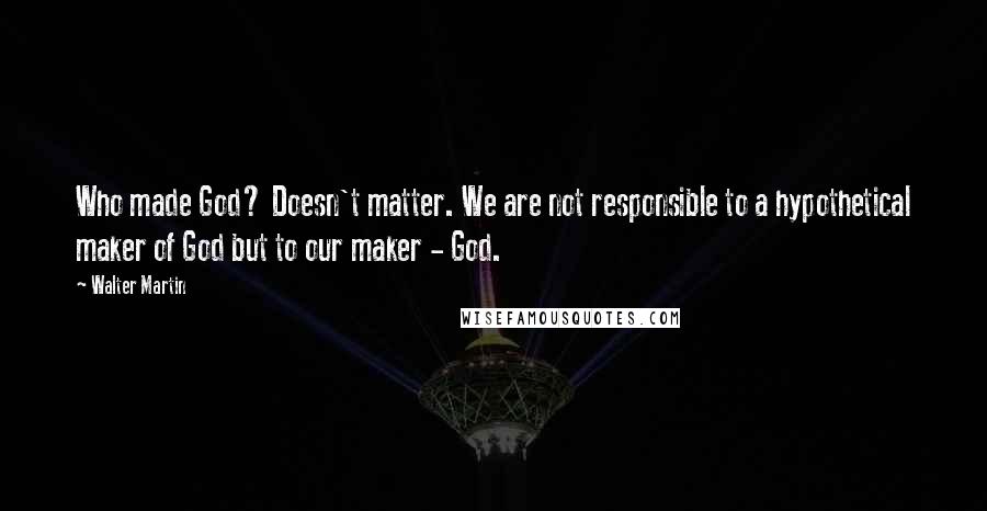 Walter Martin Quotes: Who made God? Doesn't matter. We are not responsible to a hypothetical maker of God but to our maker - God.
