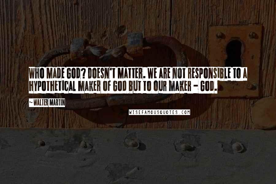 Walter Martin Quotes: Who made God? Doesn't matter. We are not responsible to a hypothetical maker of God but to our maker - God.