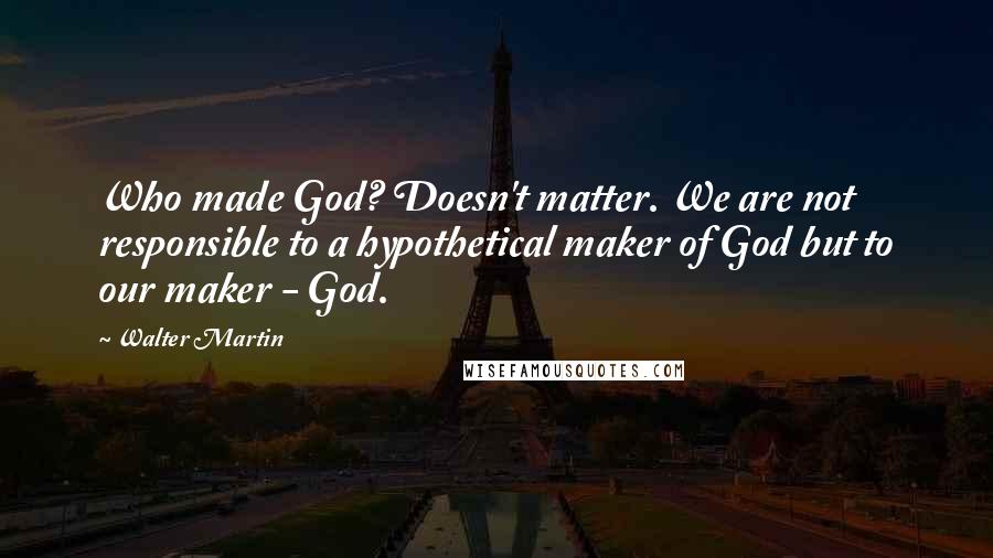 Walter Martin Quotes: Who made God? Doesn't matter. We are not responsible to a hypothetical maker of God but to our maker - God.