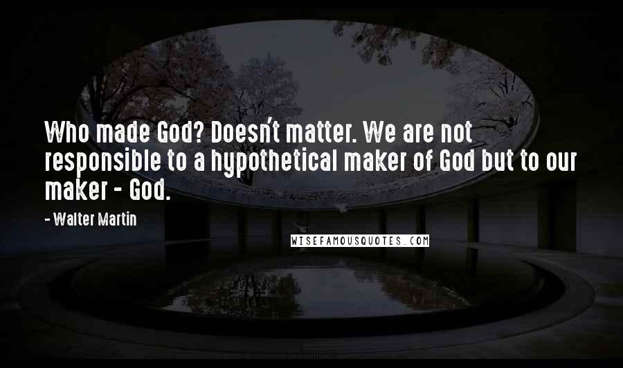Walter Martin Quotes: Who made God? Doesn't matter. We are not responsible to a hypothetical maker of God but to our maker - God.