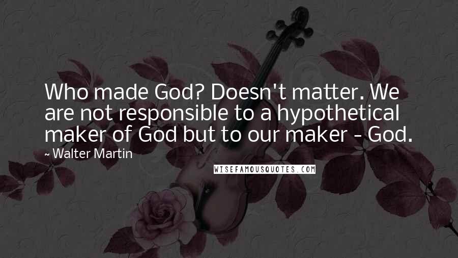Walter Martin Quotes: Who made God? Doesn't matter. We are not responsible to a hypothetical maker of God but to our maker - God.