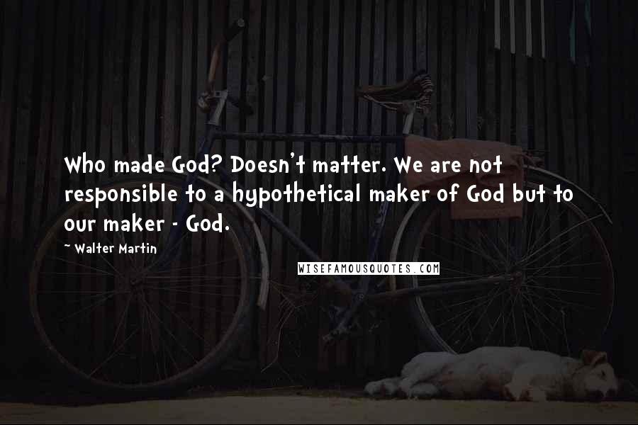 Walter Martin Quotes: Who made God? Doesn't matter. We are not responsible to a hypothetical maker of God but to our maker - God.