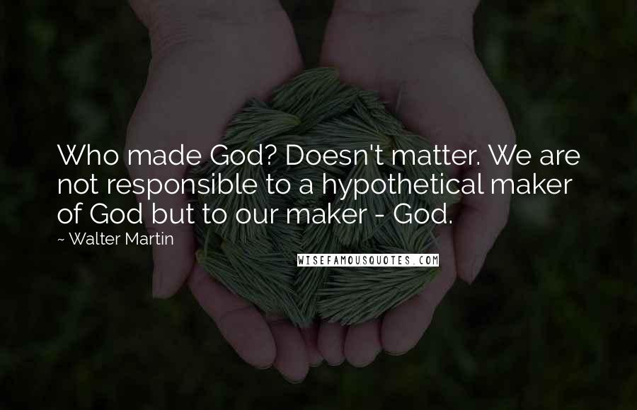 Walter Martin Quotes: Who made God? Doesn't matter. We are not responsible to a hypothetical maker of God but to our maker - God.