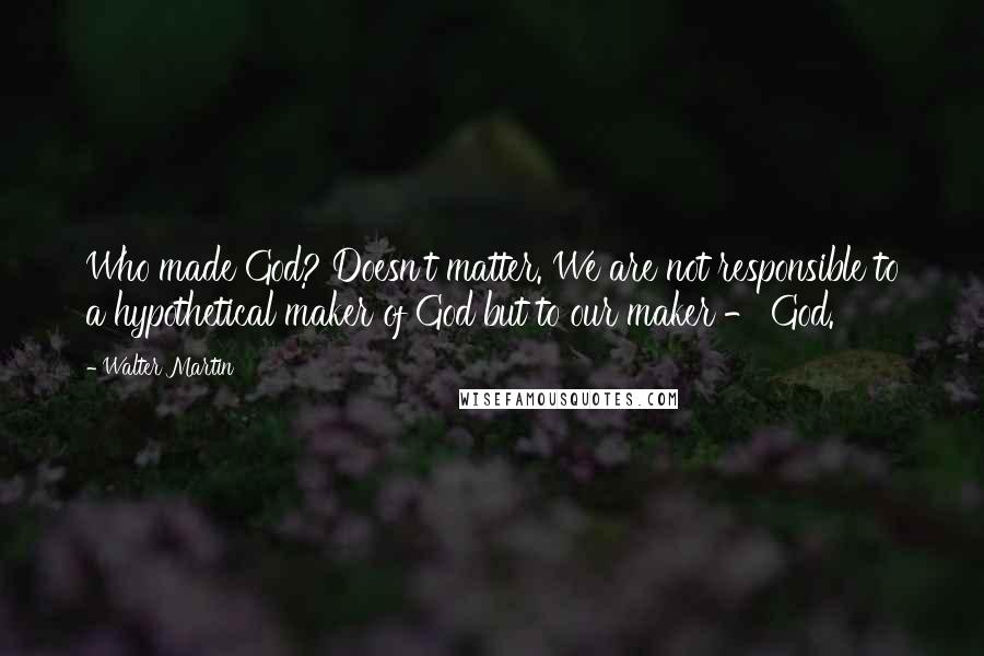 Walter Martin Quotes: Who made God? Doesn't matter. We are not responsible to a hypothetical maker of God but to our maker - God.
