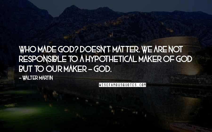 Walter Martin Quotes: Who made God? Doesn't matter. We are not responsible to a hypothetical maker of God but to our maker - God.