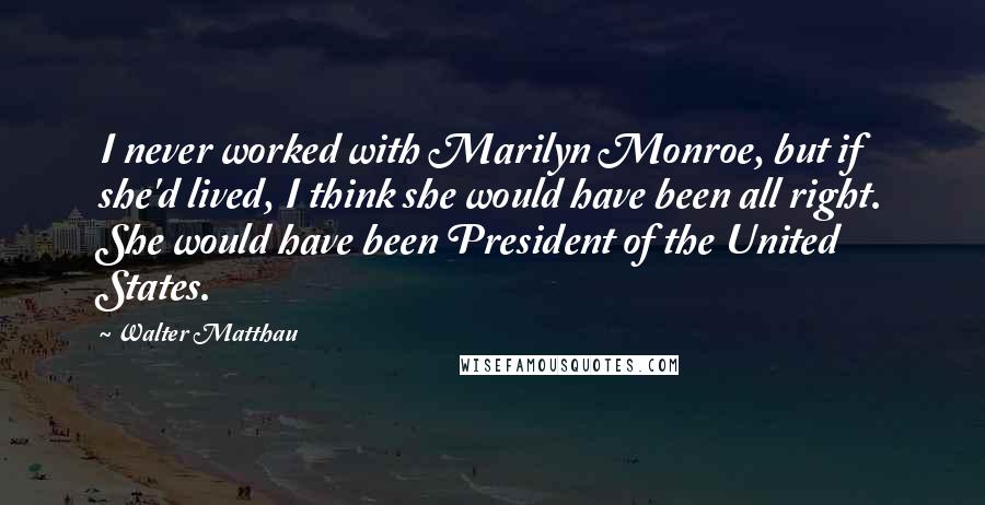 Walter Matthau Quotes: I never worked with Marilyn Monroe, but if she'd lived, I think she would have been all right. She would have been President of the United States.