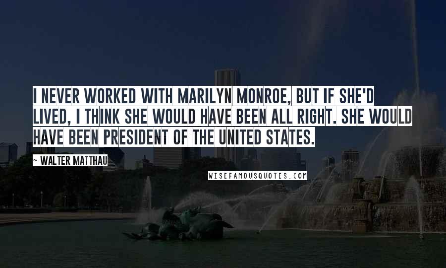 Walter Matthau Quotes: I never worked with Marilyn Monroe, but if she'd lived, I think she would have been all right. She would have been President of the United States.