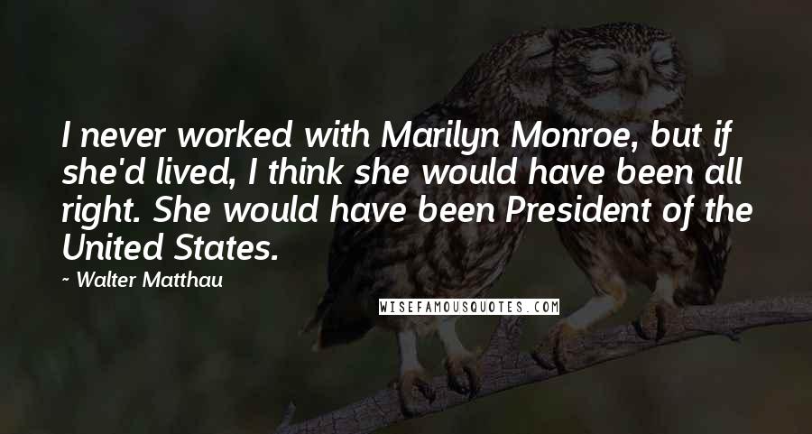 Walter Matthau Quotes: I never worked with Marilyn Monroe, but if she'd lived, I think she would have been all right. She would have been President of the United States.