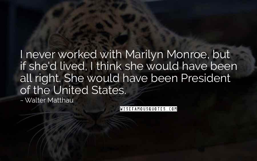 Walter Matthau Quotes: I never worked with Marilyn Monroe, but if she'd lived, I think she would have been all right. She would have been President of the United States.