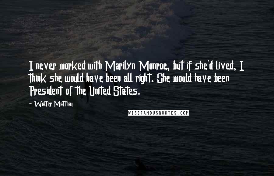 Walter Matthau Quotes: I never worked with Marilyn Monroe, but if she'd lived, I think she would have been all right. She would have been President of the United States.