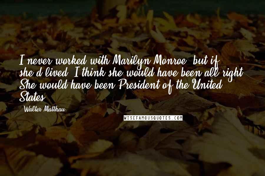 Walter Matthau Quotes: I never worked with Marilyn Monroe, but if she'd lived, I think she would have been all right. She would have been President of the United States.