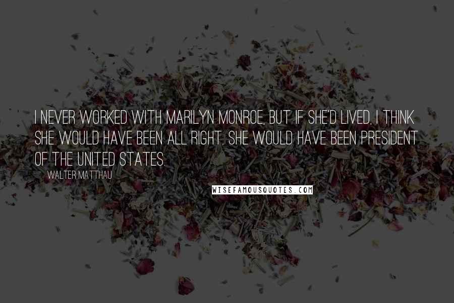 Walter Matthau Quotes: I never worked with Marilyn Monroe, but if she'd lived, I think she would have been all right. She would have been President of the United States.