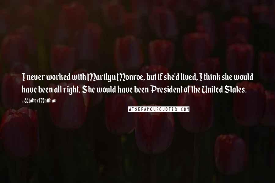 Walter Matthau Quotes: I never worked with Marilyn Monroe, but if she'd lived, I think she would have been all right. She would have been President of the United States.