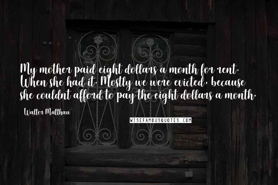 Walter Matthau Quotes: My mother paid eight dollars a month for rent. When she had it. Mostly we were evicted, because she couldnt afford to pay the eight dollars a month.