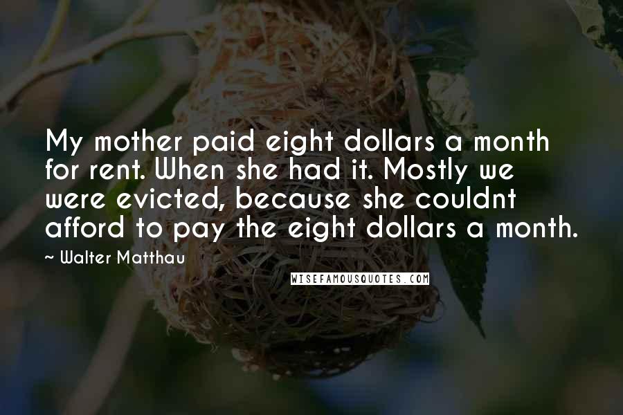 Walter Matthau Quotes: My mother paid eight dollars a month for rent. When she had it. Mostly we were evicted, because she couldnt afford to pay the eight dollars a month.