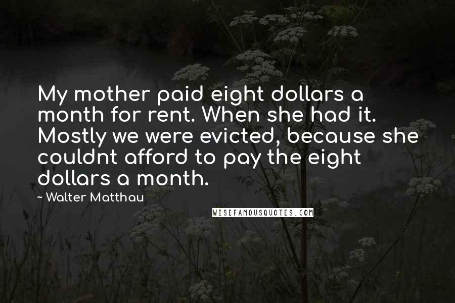 Walter Matthau Quotes: My mother paid eight dollars a month for rent. When she had it. Mostly we were evicted, because she couldnt afford to pay the eight dollars a month.