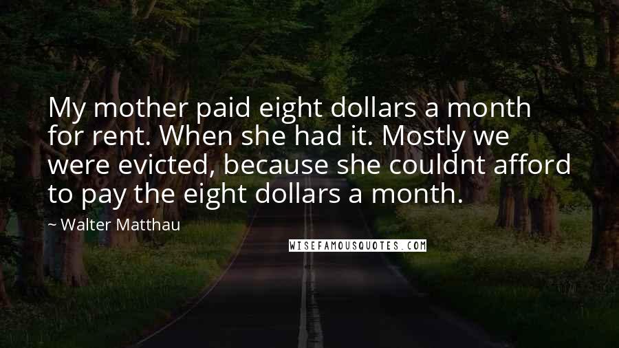 Walter Matthau Quotes: My mother paid eight dollars a month for rent. When she had it. Mostly we were evicted, because she couldnt afford to pay the eight dollars a month.