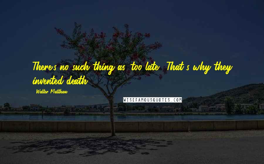 Walter Matthau Quotes: There's no such thing as 'too late!' That's why they invented death!