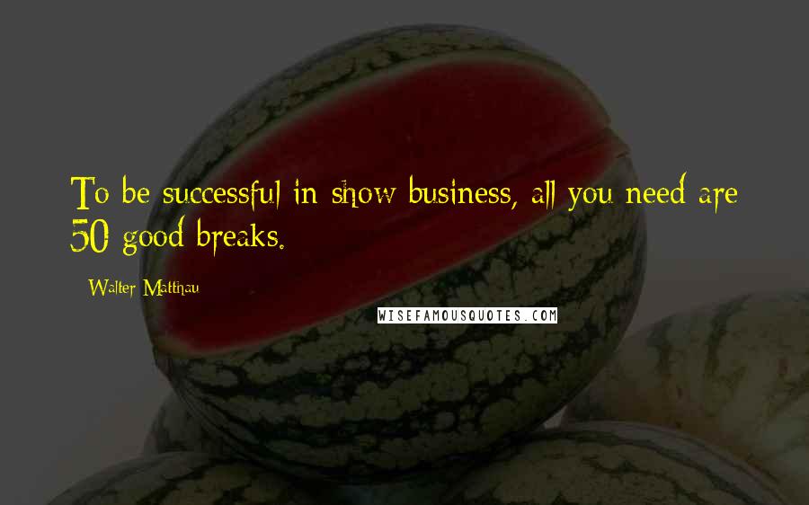 Walter Matthau Quotes: To be successful in show business, all you need are 50 good breaks.