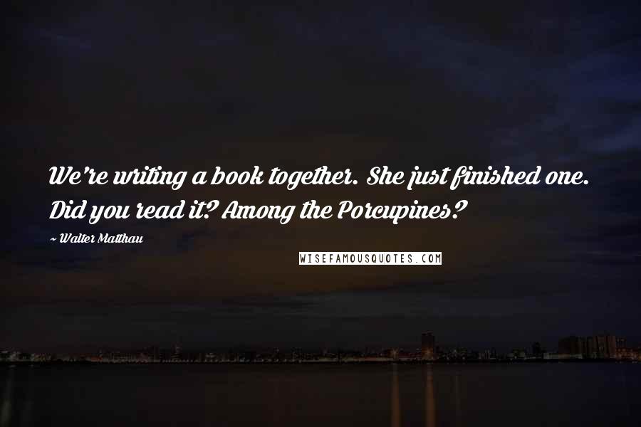 Walter Matthau Quotes: We're writing a book together. She just finished one. Did you read it? Among the Porcupines?