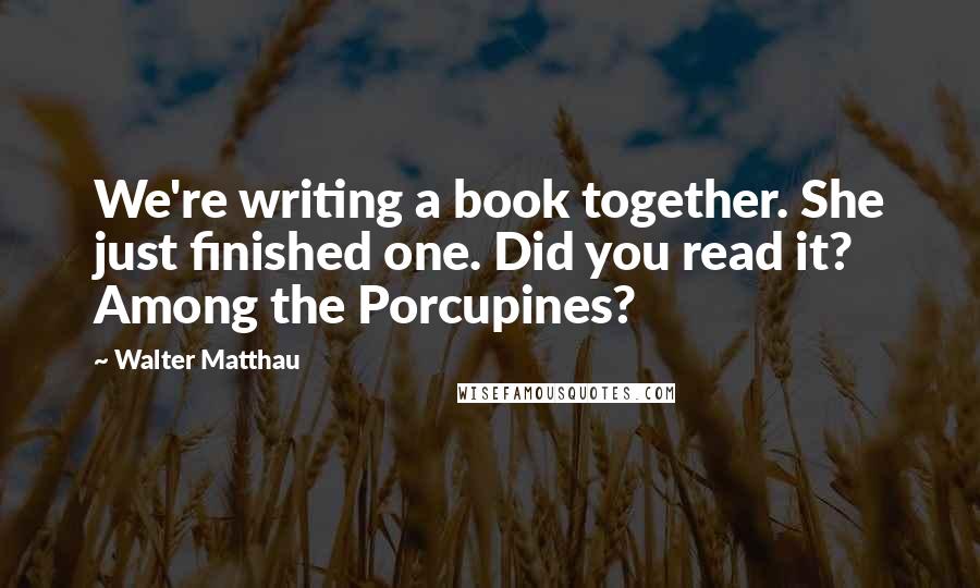 Walter Matthau Quotes: We're writing a book together. She just finished one. Did you read it? Among the Porcupines?