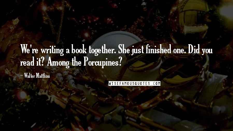 Walter Matthau Quotes: We're writing a book together. She just finished one. Did you read it? Among the Porcupines?