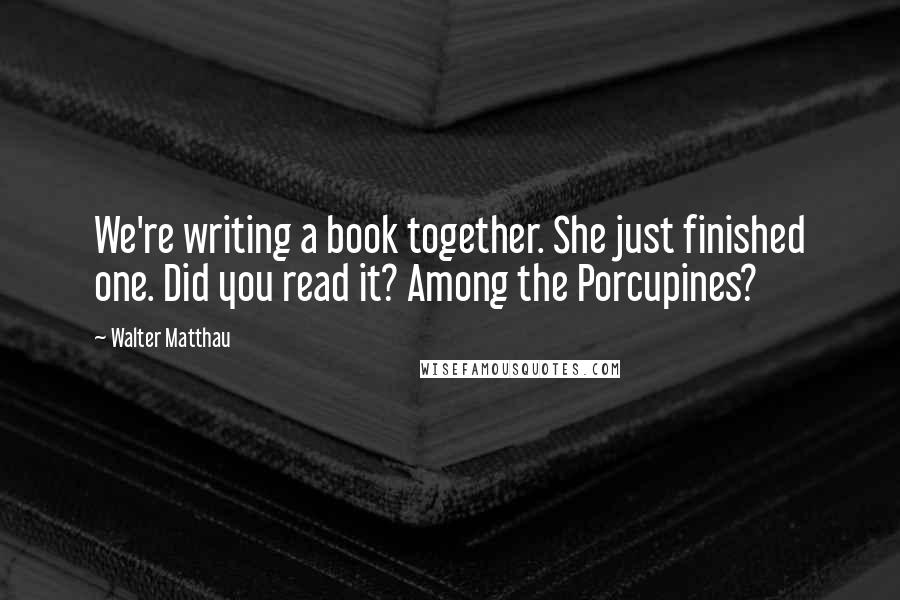 Walter Matthau Quotes: We're writing a book together. She just finished one. Did you read it? Among the Porcupines?