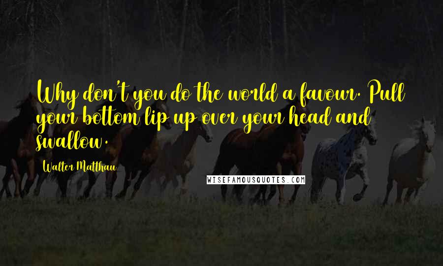 Walter Matthau Quotes: Why don't you do the world a favour. Pull your bottom lip up over your head and swallow.