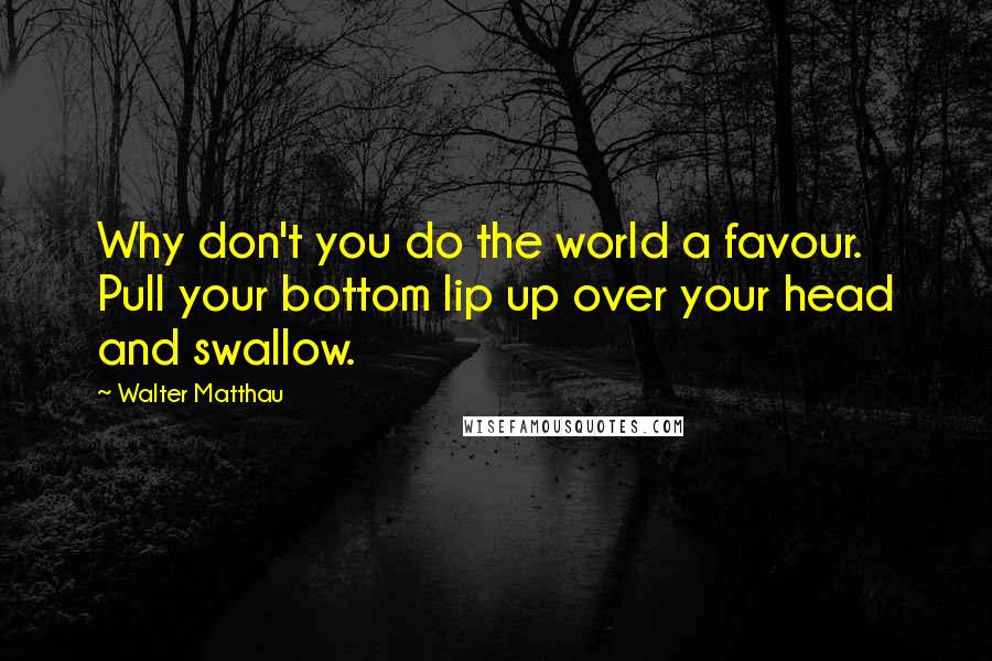 Walter Matthau Quotes: Why don't you do the world a favour. Pull your bottom lip up over your head and swallow.