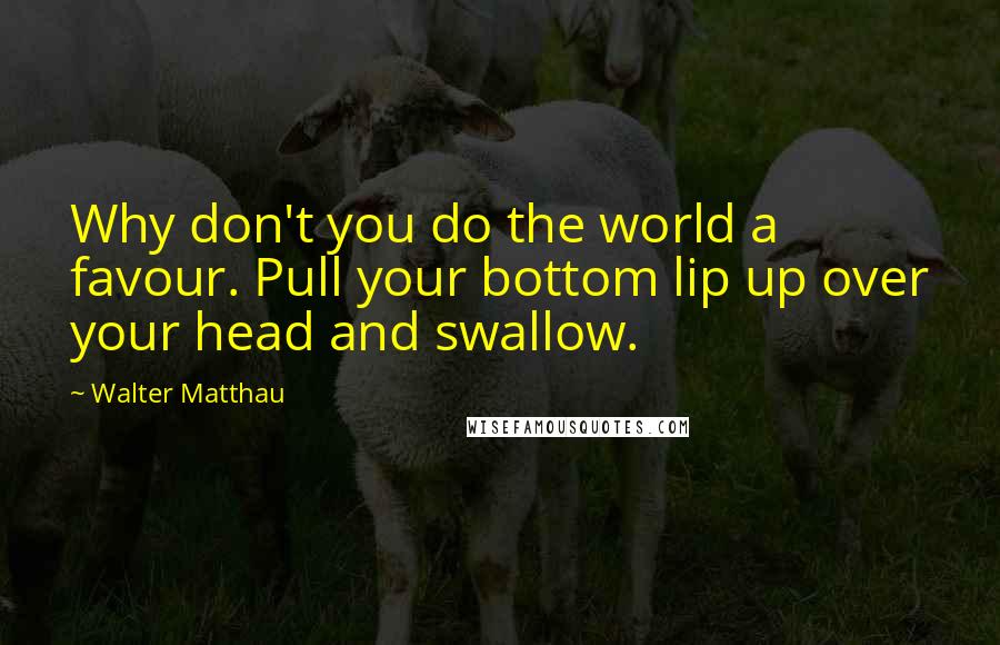 Walter Matthau Quotes: Why don't you do the world a favour. Pull your bottom lip up over your head and swallow.