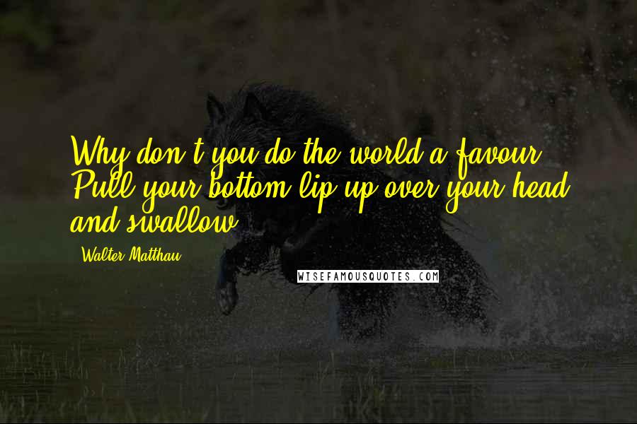 Walter Matthau Quotes: Why don't you do the world a favour. Pull your bottom lip up over your head and swallow.