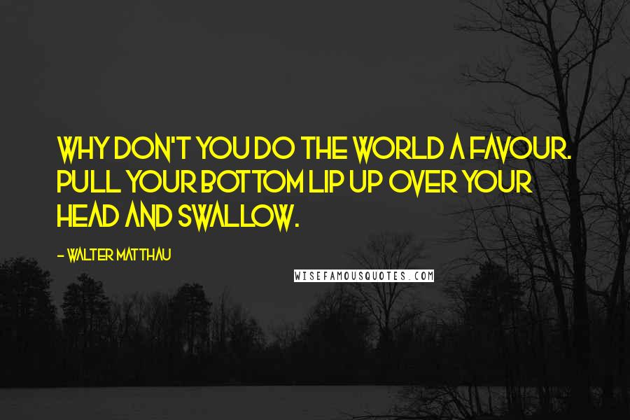 Walter Matthau Quotes: Why don't you do the world a favour. Pull your bottom lip up over your head and swallow.