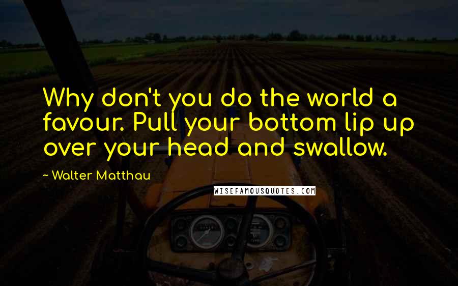Walter Matthau Quotes: Why don't you do the world a favour. Pull your bottom lip up over your head and swallow.