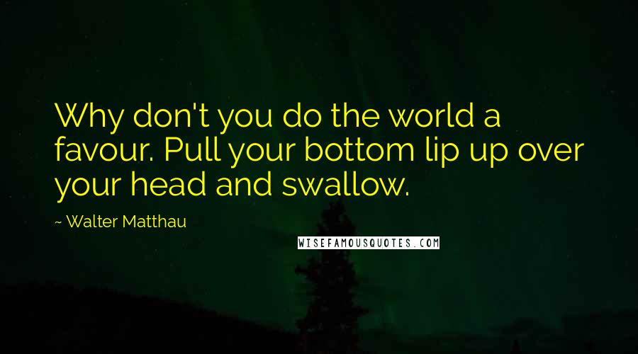Walter Matthau Quotes: Why don't you do the world a favour. Pull your bottom lip up over your head and swallow.