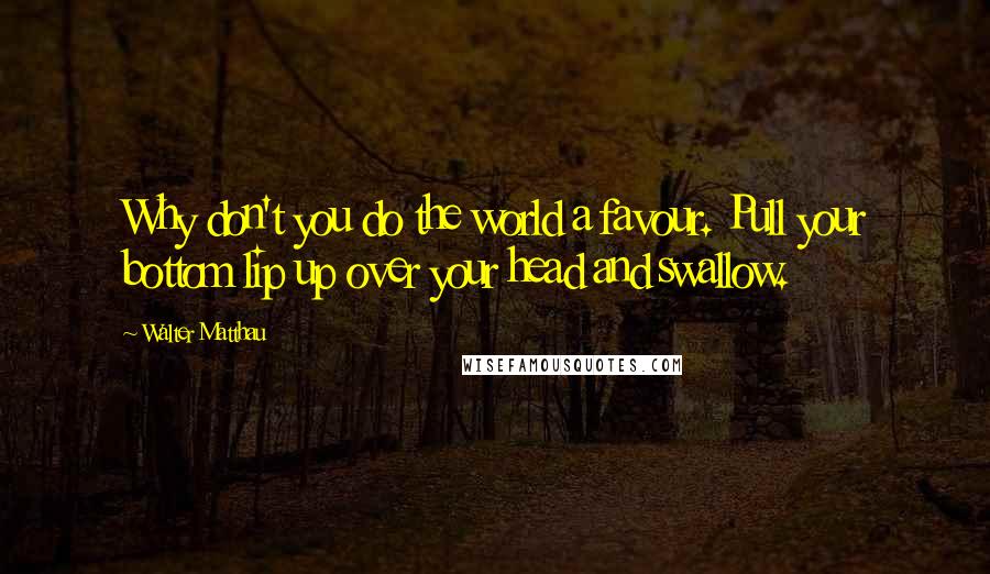 Walter Matthau Quotes: Why don't you do the world a favour. Pull your bottom lip up over your head and swallow.