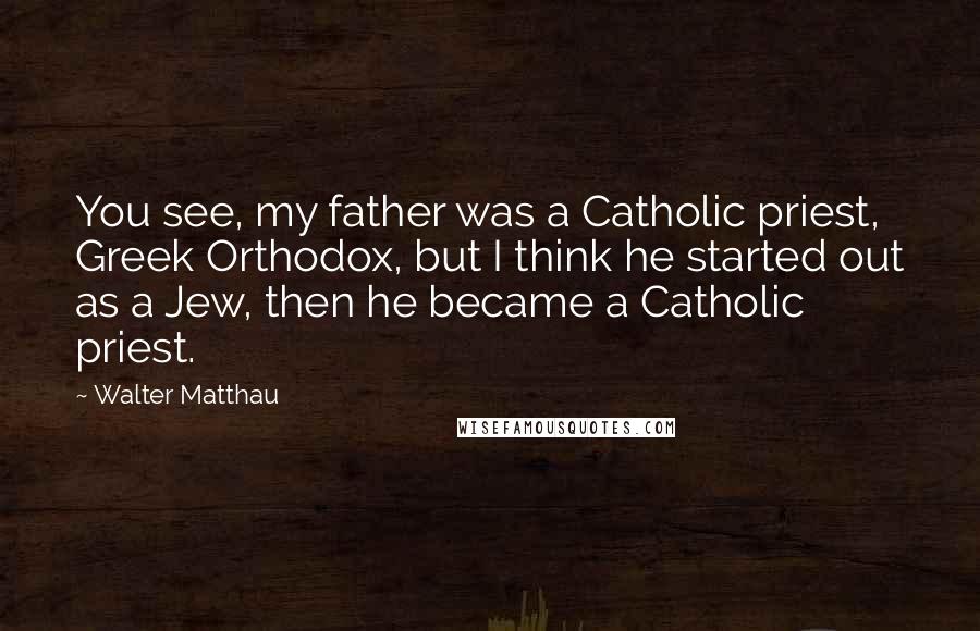 Walter Matthau Quotes: You see, my father was a Catholic priest, Greek Orthodox, but I think he started out as a Jew, then he became a Catholic priest.