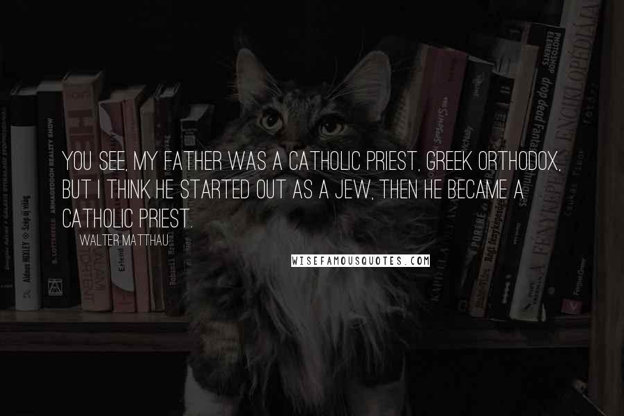 Walter Matthau Quotes: You see, my father was a Catholic priest, Greek Orthodox, but I think he started out as a Jew, then he became a Catholic priest.