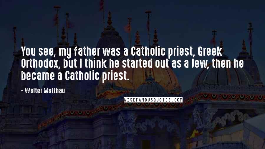 Walter Matthau Quotes: You see, my father was a Catholic priest, Greek Orthodox, but I think he started out as a Jew, then he became a Catholic priest.