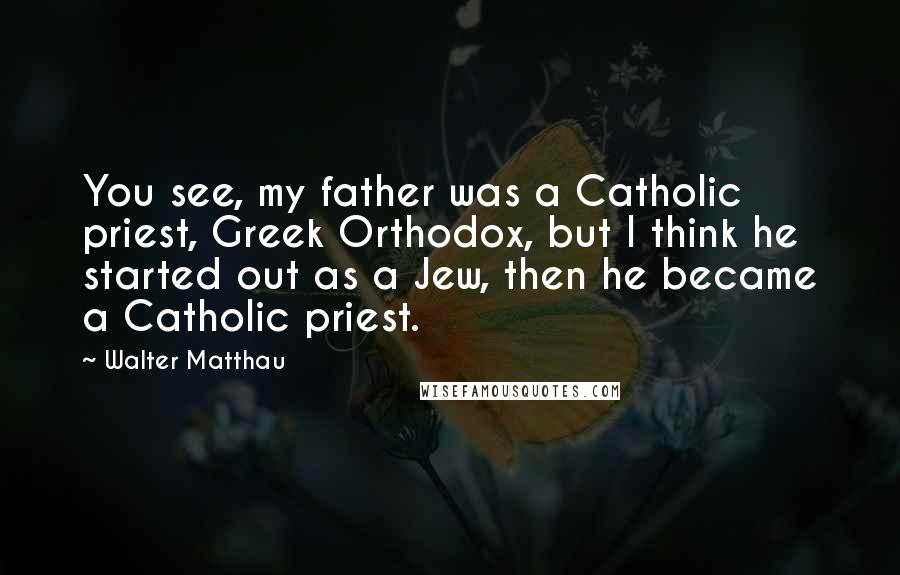 Walter Matthau Quotes: You see, my father was a Catholic priest, Greek Orthodox, but I think he started out as a Jew, then he became a Catholic priest.