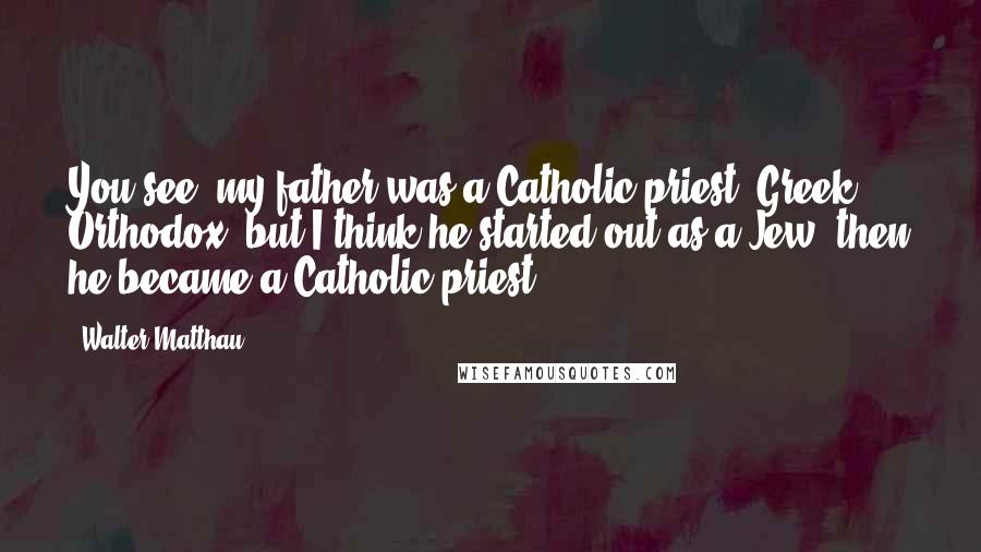 Walter Matthau Quotes: You see, my father was a Catholic priest, Greek Orthodox, but I think he started out as a Jew, then he became a Catholic priest.