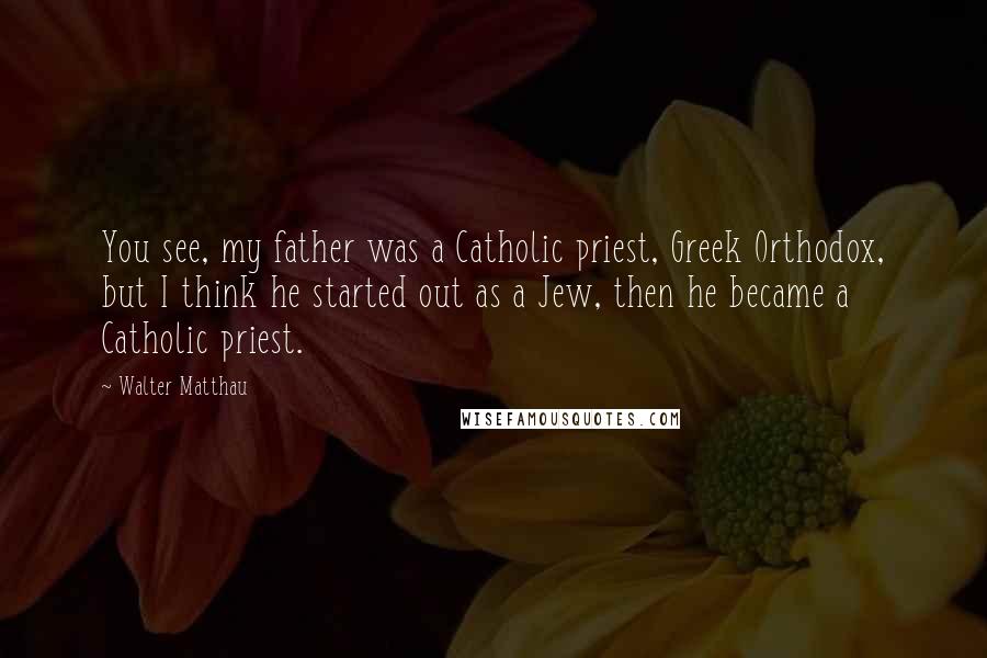 Walter Matthau Quotes: You see, my father was a Catholic priest, Greek Orthodox, but I think he started out as a Jew, then he became a Catholic priest.
