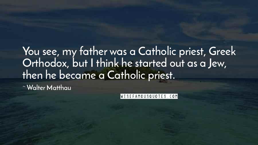 Walter Matthau Quotes: You see, my father was a Catholic priest, Greek Orthodox, but I think he started out as a Jew, then he became a Catholic priest.