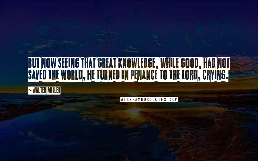 Walter Miller Quotes: But now seeing that great knowledge, while good, had not saved the world, he turned in penance to the Lord, crying.