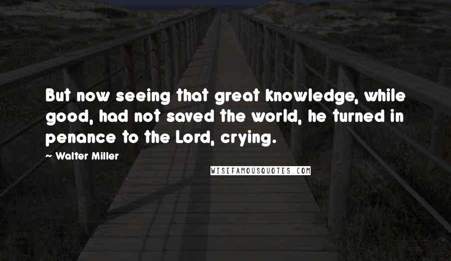 Walter Miller Quotes: But now seeing that great knowledge, while good, had not saved the world, he turned in penance to the Lord, crying.