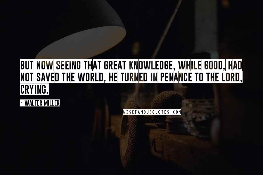 Walter Miller Quotes: But now seeing that great knowledge, while good, had not saved the world, he turned in penance to the Lord, crying.