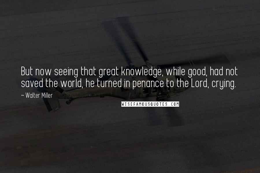 Walter Miller Quotes: But now seeing that great knowledge, while good, had not saved the world, he turned in penance to the Lord, crying.